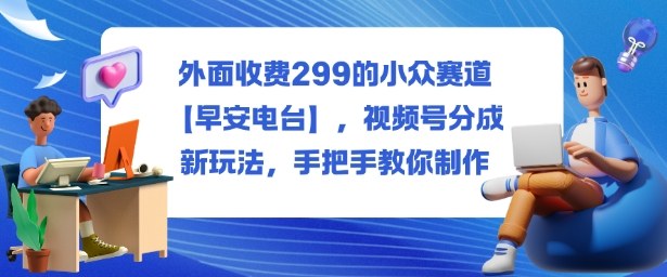 外面收费299的小众赛道【早安电台】,视频号分成新玩法,手把手教你制作|宝藏资源网