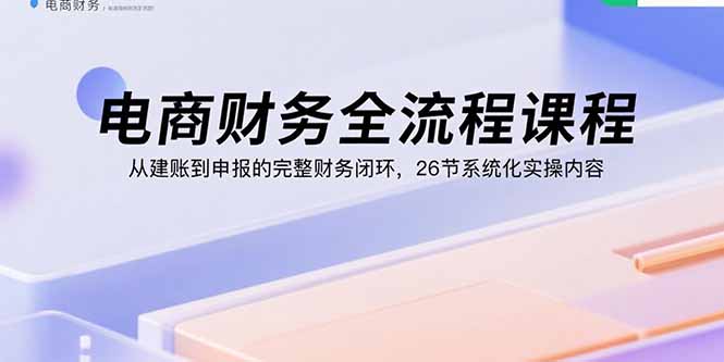 电商财务全流程课程:从建账到申报的完整财务闭环,26节系统化实操内容|宝藏资源网