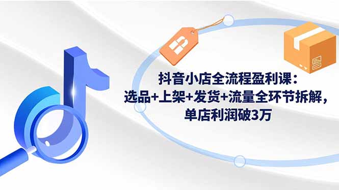 抖音小店全流程盈利课：选品+上架+发货+流量全环节拆解，单店利润破3万|宝藏资源网